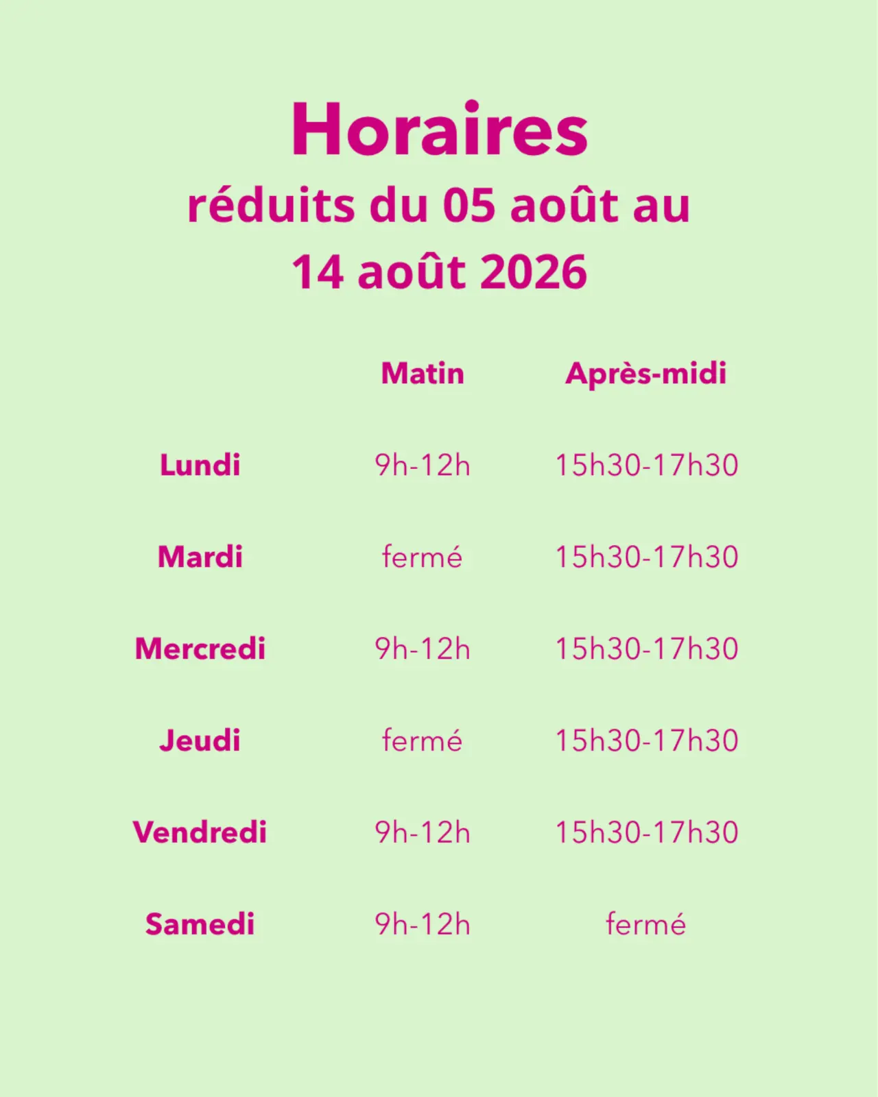 Horaires réduits du 05 août au 14 août 2026  Lundi : 9h-12h et 15h30-17h30 Mardi : fermé et 15h30-17h30 Mercredi : 9h-12h et 15h30-17h30 Jeudi : fermé et 15h30-17h30 Vendredi : 9h-12h et 15h30-17h30 Samedi : 9h-12h et fermé